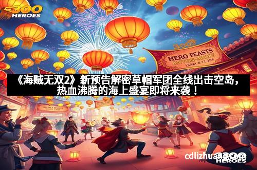 《海贼无双2》新预告解密草帽军团全线出击空岛，热血沸腾的海上盛宴即将来袭！
